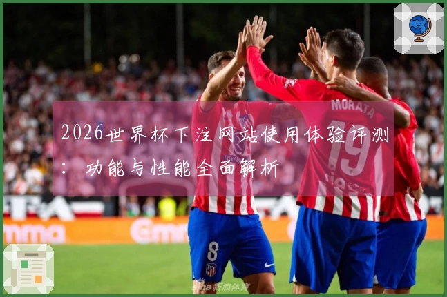 2026世界杯下注网站使用体验评测：功能与性能全面解析