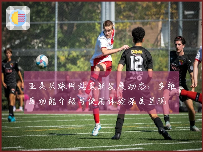 亚美买球网站最新发展动态，多维度功能介绍与使用体验深度呈现